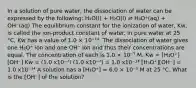 In a solution of pure water, the dissociation of water can be expressed by the following: H₂O(l) + H₂O(l) ⇌ H₃O⁺(aq) + OH⁻(aq) The equilibrium constant for the ionization of water, Kw, is called the ion-product constant of water. In pure water at 25 °C, Kw has a value of 1.0 × 10⁻¹⁴. The dissociation of water gives one H₃O⁺ ion and one OH⁻ ion and thus their concentrations are equal. The concentration of each is 1.0 × 10⁻⁷ M. Kw = [H₃O⁺][OH⁻] Kw = (1.0 x10⁻⁷) (1.0 x10⁻⁷) = 1.0 x10⁻¹⁴ [H₃O⁺][OH⁻] = 1.0 x10⁻¹⁴ A solution has a [H₃O⁺] = 6.0 × 10⁻⁵ M at 25 °C. What is the [OH⁻] of the solution?