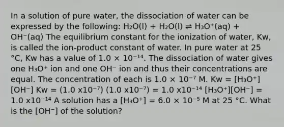 In a solution of pure water, the dissociation of water can be expressed by the following: H₂O(l) + H₂O(l) ⇌ H₃O⁺(aq) + OH⁻(aq) The equilibrium constant for the ionization of water, Kw, is called the ion-product constant of water. In pure water at 25 °C, Kw has a value of 1.0 × 10⁻¹⁴. The dissociation of water gives one H₃O⁺ ion and one OH⁻ ion and thus their concentrations are equal. The concentration of each is 1.0 × 10⁻⁷ M. Kw = [H₃O⁺][OH⁻] Kw = (1.0 x10⁻⁷) (1.0 x10⁻⁷) = 1.0 x10⁻¹⁴ [H₃O⁺][OH⁻] = 1.0 x10⁻¹⁴ A solution has a [H₃O⁺] = 6.0 × 10⁻⁵ M at 25 °C. What is the [OH⁻] of the solution?