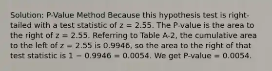 Solution: P-Value Method Because this hypothesis test is right-tailed with a test statistic of z = 2.55. The P-value is the area to the right of z = 2.55. Referring to Table A-2, the cumulative area to the left of z = 2.55 is 0.9946, so the area to the right of that test statistic is 1 − 0.9946 = 0.0054. We get P-value = 0.0054.