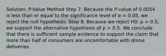 Solution: P-Value Method Step 7: Because the P-value of 0.0054 is less than or equal to the significance level of α = 0.05, we reject the null hypothesis. Step 8: Because we reject H0: p = 0.5, we support the alternative hypothesis of p > 0.5. We conclude that there is sufficient sample evidence to support the claim that more than half of consumers are uncomfortable with drone deliveries.