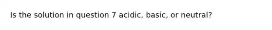 Is the solution in question 7 acidic, basic, or neutral?