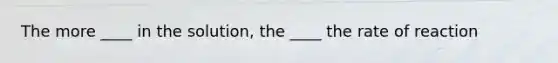 The more ____ in the solution, the ____ the rate of reaction