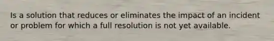 Is a solution that reduces or eliminates the impact of an incident or problem for which a full resolution is not yet available.