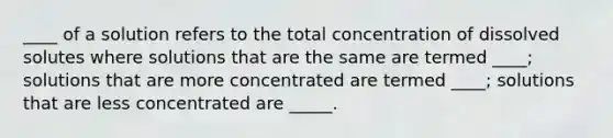 ____ of a solution refers to the total concentration of dissolved solutes where solutions that are the same are termed ____; solutions that are more concentrated are termed ____; solutions that are less concentrated are _____.