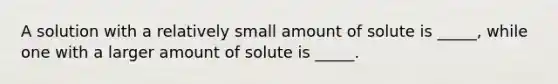 A solution with a relatively small amount of solute is _____, while one with a larger amount of solute is _____.