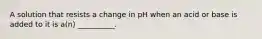 A solution that resists a change in pH when an acid or base is added to it is a(n) __________.