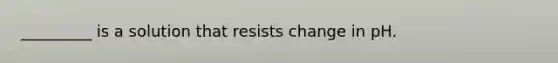 _________ is a solution that resists change in pH.