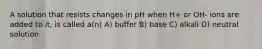 A solution that resists changes in pH when H+ or OH- ions are added to it, is called a(n) A) buffer B) base C) alkali D) neutral solution