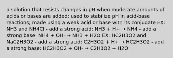 a solution that resists changes in pH when moderate amounts of acids or bases are added; used to stabilize pH in acid-base reactions; made using a weak acid or base with its conjugate EX: NH3 and NH4Cl - add a strong acid: NH3 + H+ ➝‬ NH4 - add a strong base: NH4 + OH- ➝‬ NH3 + H2O EX: HC2H3O2 and NaC2H3O2 - add a strong acid: C2H3O2 + H+ ➝‬ HC2H3O2 - add a strong base: HC2H3O2 + OH- ➝‬ C2H3O2 + H2O