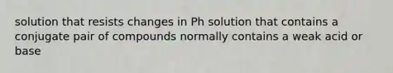 solution that resists changes in Ph solution that contains a conjugate pair of compounds normally contains a weak acid or base