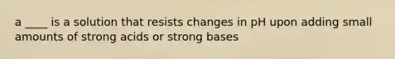 a ____ is a solution that resists changes in pH upon adding small amounts of strong acids or strong bases