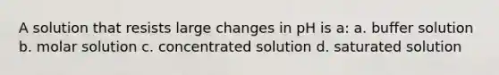 A solution that resists large changes in pH is a: a. buffer solution b. molar solution c. concentrated solution d. saturated solution