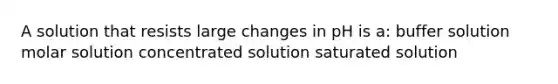 A solution that resists large changes in pH is a: buffer solution molar solution concentrated solution saturated solution