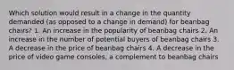 Which solution would result in a change in the quantity demanded (as opposed to a change in demand) for beanbag chairs? 1. An increase in the popularity of beanbag chairs 2. An increase in the number of potential buyers of beanbag chairs 3. A decrease in the price of beanbag chairs 4. A decrease in the price of video game consoles, a complement to beanbag chairs