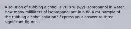 A solution of rubbing alcohol is 70.8 % (v/v) isopropanol in water. How many milliliters of isopropanol are in a 88.4 mL sample of the rubbing alcohol solution? Express your answer to three significant figures.