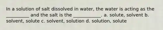 In a solution of salt dissolved in water, the water is acting as the __________ and the salt is the ____________. a. solute, solvent b. solvent, solute c. solvent, solution d. solution, solute