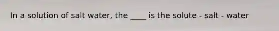 In a solution of salt water, the ____ is the solute - salt - water