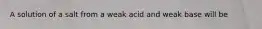 A solution of a salt from a weak acid and weak base will be