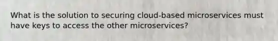 What is the solution to securing cloud-based microservices must have keys to access the other microservices?