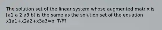 The solution set of the linear system whose augmented matrix is [a1 a 2 a3 b] is the same as the solution set of the equation x1a1+x2a2+x3a3=b. T/F?