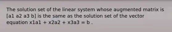 The solution set of the linear system whose augmented matrix is [a1 a2 a3 b] is the same as the solution set of the vector equation x1a1 + x2a2 + x3a3 = b .