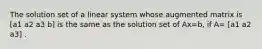 The solution set of a linear system whose augmented matrix is [a1 a2 a3 b] is the same as the solution set of Ax=b​, if​ A= [a1 a2 a3] .