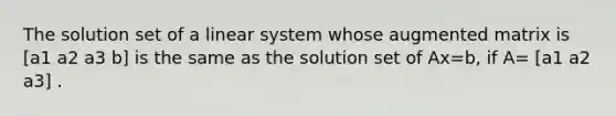 The solution set of a linear system whose augmented matrix is [a1 a2 a3 b] is the same as the solution set of Ax=b​, if​ A= [a1 a2 a3] .