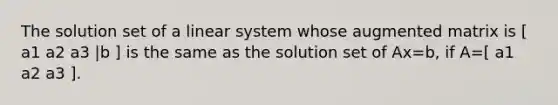 The solution set of a linear system whose augmented matrix is [ a1 a2 a3 |b ] is the same as the solution set of Ax=b, if A=[ a1 a2 a3 ].