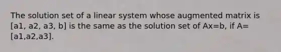 The solution set of a linear system whose augmented matrix is [a1, a2, a3, b] is the same as the solution set of Ax=b​, if​ A= [a1,a2,a3].