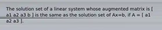 The solution set of a linear system whose augmented matrix is [ a1 a2 a3 b ] is the same as the solution set of Ax=b, if A = [ a1 a2 a3 ].