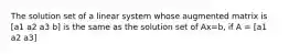 The solution set of a linear system whose augmented matrix is [a1 a2 a3 b] is the same as the solution set of Ax=b, if A = [a1 a2 a3]