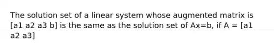 The solution set of a linear system whose augmented matrix is [a1 a2 a3 b] is the same as the solution set of Ax=b, if A = [a1 a2 a3]