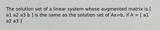 The solution set of a linear system whose augmented matrix is [ a1 a2 a3 b ] is the same as the solution set of Ax=b, if A = [ a1 a2 a3 ]