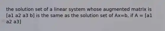 the solution set of a linear system whose augmented matrix is [a1 a2 a3 b] is the same as the solution set of Ax=b, if A = [a1 a2 a3]