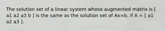 The solution set of a linear system whose augmented matrix is [ a1 a2 a3 b ] is the same as the solution set of Ax=b​, if​ A = [ a1 a2 a3 ].