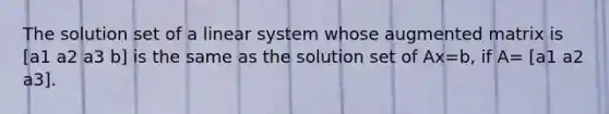 The solution set of a linear system whose augmented matrix is [a1 a2 a3 b] is the same as the solution set of Ax=b​, if​ A= [a1 a2 a3].