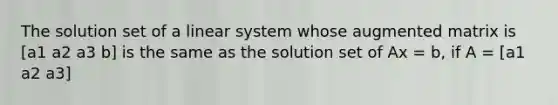 The solution set of a linear system whose augmented matrix is [a1 a2 a3 b] is the same as the solution set of Ax = b, if A = [a1 a2 a3]