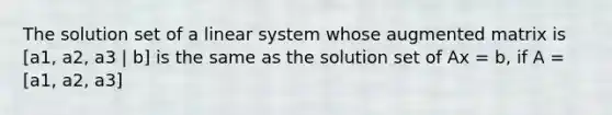 The solution set of a linear system whose augmented matrix is [a1, a2, a3 | b] is the same as the solution set of Ax = b, if A = [a1, a2, a3]