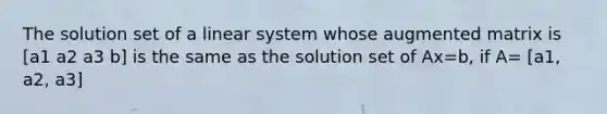 The solution set of a linear system whose augmented matrix is [a1 a2 a3 b] is the same as the solution set of Ax=b​, if​ A= [a1, a2, a3]