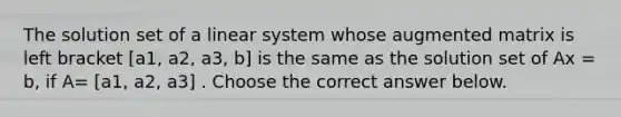 The solution set of a linear system whose augmented matrix is left bracket [a1, a2, a3, b] is the same as the solution set of Ax = b​, if​ A= [a1, a2, a3] . Choose the correct answer below.