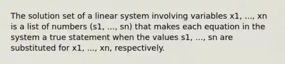 The solution set of a linear system involving variables x1, ..., xn is a list of numbers (s1, ..., sn) that makes each equation in the system a true statement when the values s1, ..., sn are substituted for x1, ..., xn, respectively.