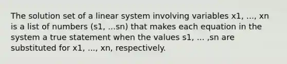 The solution set of a linear system involving variables x1, ..., xn is a list of numbers (s1, ...sn) that makes each equation in the system a true statement when the values s1, ... ,sn are substituted for x1, ..., xn, respectively.