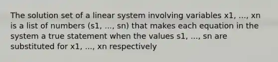 The solution set of a linear system involving variables x1, ..., xn is a list of numbers (s1, ..., sn) that makes each equation in the system a true statement when the values s1, ..., sn are substituted for x1, ..., xn respectively