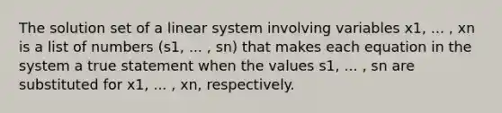 The solution set of a linear system involving variables x1, ... , xn is a list of numbers (s1, ... , sn) that makes each equation in the system a true statement when the values s1, ... , sn are substituted for x1, ... , xn, respectively.