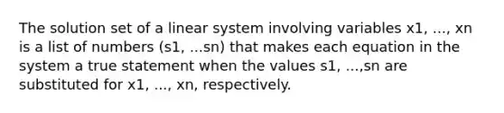 The solution set of a linear system involving variables x1, ..., xn is a list of numbers (s1, ...sn) that makes each equation in the system a true statement when the values s1, ...,sn are substituted for x1, ..., xn, respectively.