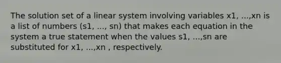 The solution set of a linear system involving variables x1​, ​...,xn is a list of numbers (s1, ..., sn) that makes each equation in the system a true statement when the values s1​, ​...,sn are substituted for x1​, ​...,xn ​, respectively.