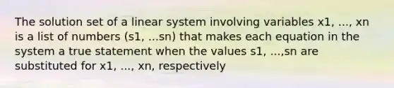 The solution set of a linear system involving variables x1, ..., xn is a list of numbers (s1, ...sn) that makes each equation in the system a true statement when the values s1, ...,sn are substituted for x1, ..., xn, respectively