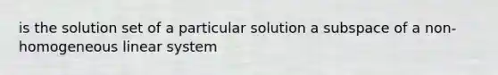 is the solution set of a particular solution a subspace of a non-homogeneous linear system