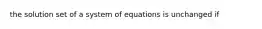 the solution set of a system of equations is unchanged if