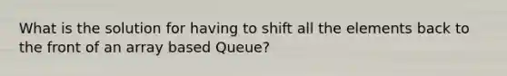 What is the solution for having to shift all the elements back to the front of an array based Queue?